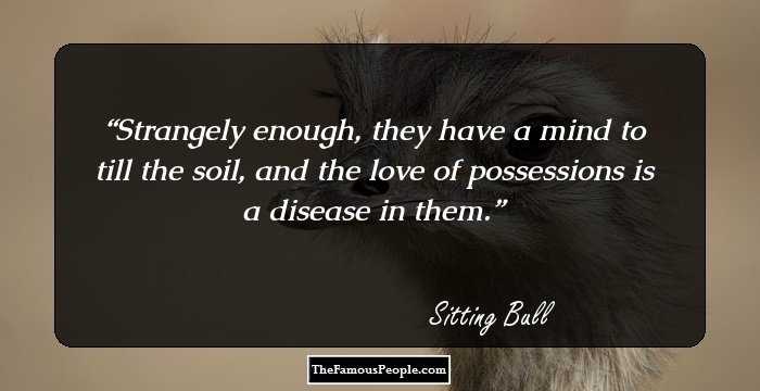 Strangely enough, they have a mind to till the soil, and the love of possessions is a disease in them.
