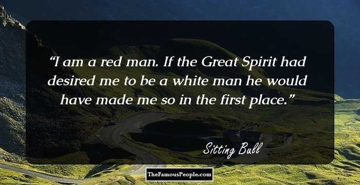 I am a red man. If the Great Spirit had desired me to be a white man he would have made me so in the first place.
