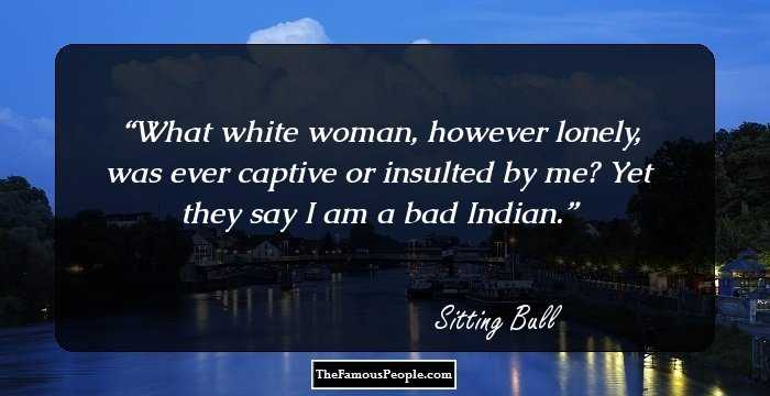 What white woman, however lonely, was ever captive or insulted by me? Yet they say I am a bad Indian.