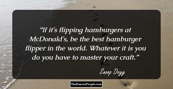 If it's flipping hamburgers at McDonald's, be the best hamburger flipper in the world. Whatever it is you do you have to master your craft.