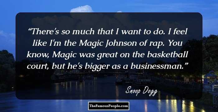 There's so much that I want to do. I feel like I'm the Magic Johnson of rap. You know, Magic was great on the basketball court, but he's bigger as a businessman.