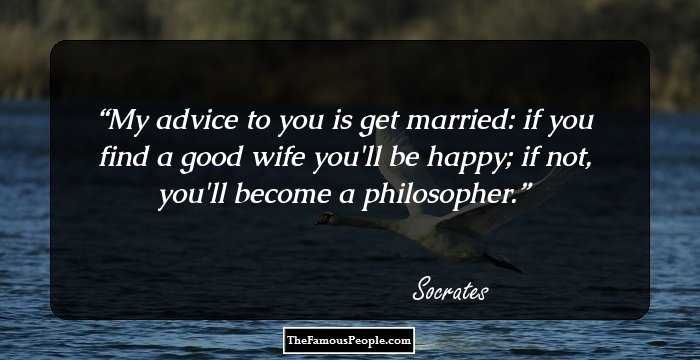 My advice to you is get married: if you find a good wife you'll be happy; if not, you'll become a philosopher.