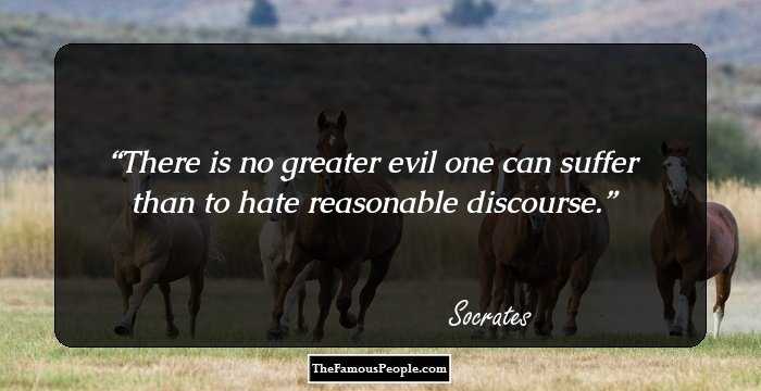 There is no greater evil one can suffer than to hate reasonable discourse.