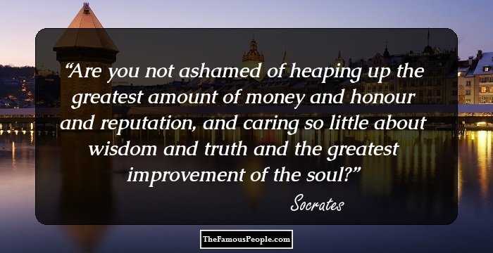 Are you not ashamed of heaping up the greatest 
amount of money and honour and reputation, 
and caring so little about wisdom and 
truth and the greatest improvement of the soul?