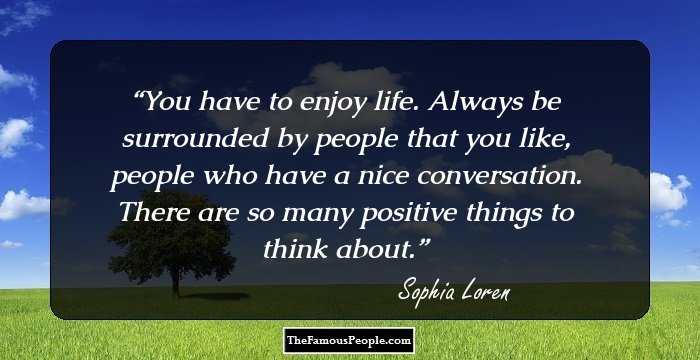 You have to enjoy life. Always be surrounded by people that you like, people who have a nice conversation. There are so many positive things to think about.