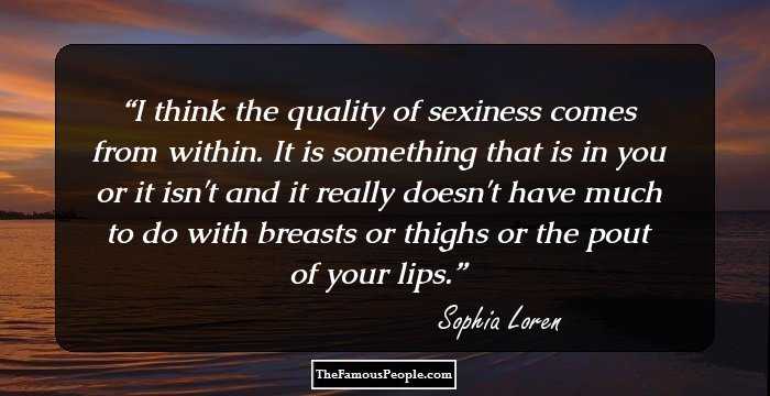 I think the quality of sexiness comes from within. It is something that is in you or it isn't and it really doesn't have much to do with breasts or thighs or the pout of your lips.