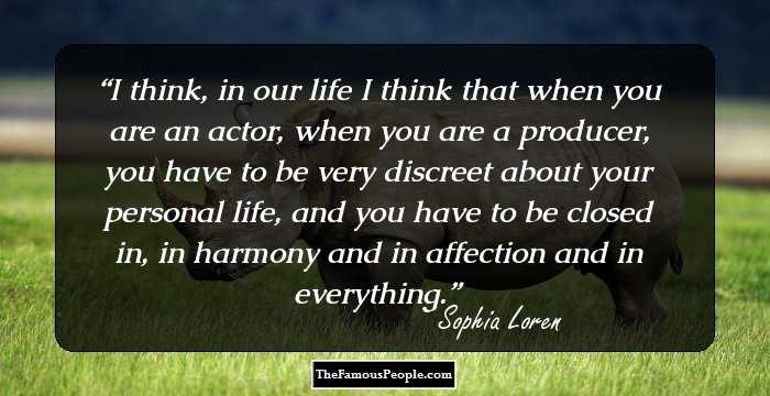I think, in our life I think that when you are an actor, when you are a producer, you have to be very discreet about your personal life, and you have to be closed in, in harmony and in affection and in everything.