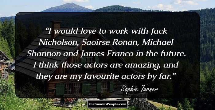 I would love to work with Jack Nicholson, Saoirse Ronan, Michael Shannon and James Franco in the future. I think those actors are amazing, and they are my favourite actors by far.