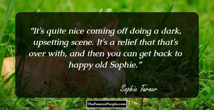 It's quite nice coming off doing a dark, upsetting scene. It's a relief that that's over with, and then you can get back to happy old Sophie.