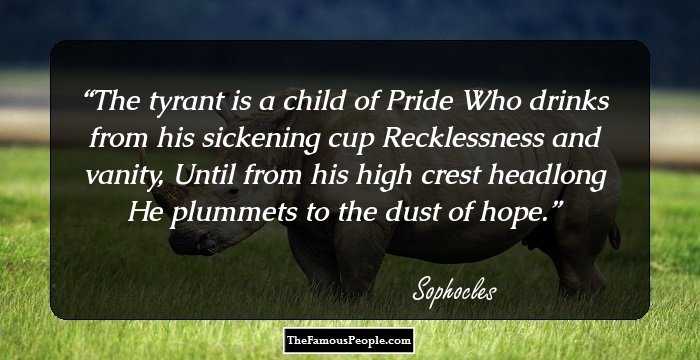 The tyrant is a child of Pride
Who drinks from his sickening cup 
Recklessness and vanity,
Until from his high crest headlong
He plummets to the dust of hope.