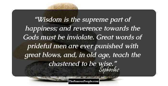 Wisdom is the supreme part of happiness; and reverence towards the Gods must be inviolate. Great words of prideful men are ever punished with great blows, and, in old age, teach the chastened to be wise.