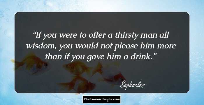 If you were to offer a thirsty man all wisdom, you would not please him more than if you gave him a drink.