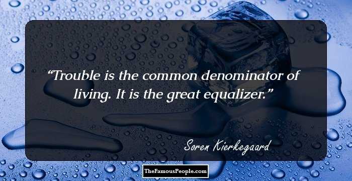 Trouble is the common denominator of living. It is the great equalizer.