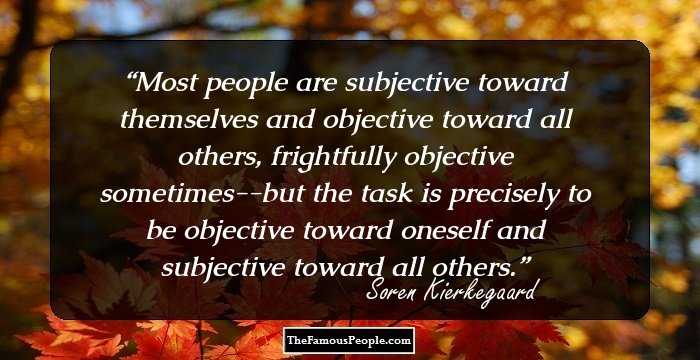 Most people are subjective toward themselves and objective toward all others, frightfully objective sometimes--but the task is precisely to be objective toward oneself and subjective toward all others.