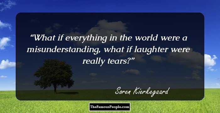 What if everything in the world were a misunderstanding, what if laughter were really tears?