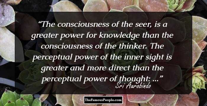 The consciousness of the seer, is a greater power for knowledge than the consciousness of the thinker. The perceptual power of the inner sight is greater and more direct than the perceptual power of thought: ...