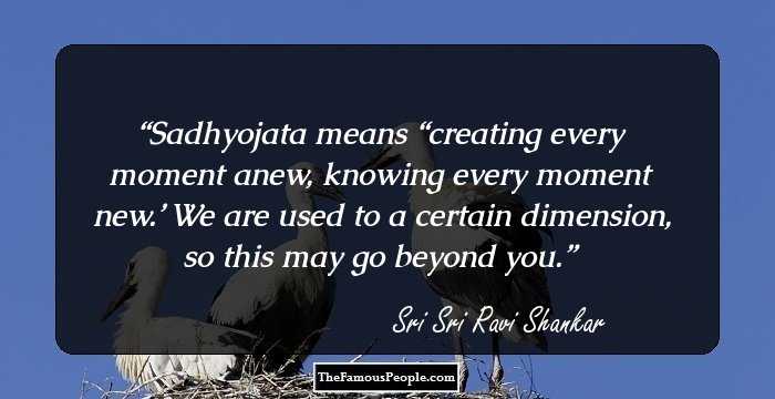 Sadhyojata means “creating every moment anew, knowing every moment new.’ We are used to a certain dimension, so this may go beyond you.