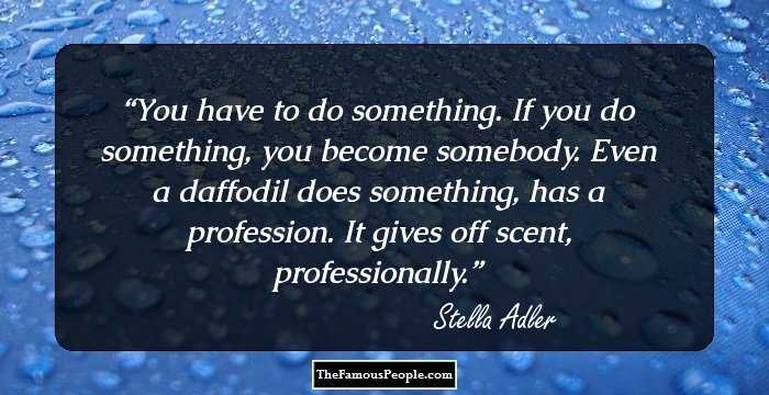 You have to do something. If you do something, you become somebody. Even a daffodil does something, has a profession. It gives off scent, professionally.