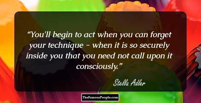 You'll begin to act when you can forget your technique - when it is so securely inside you that you need not call upon it consciously.