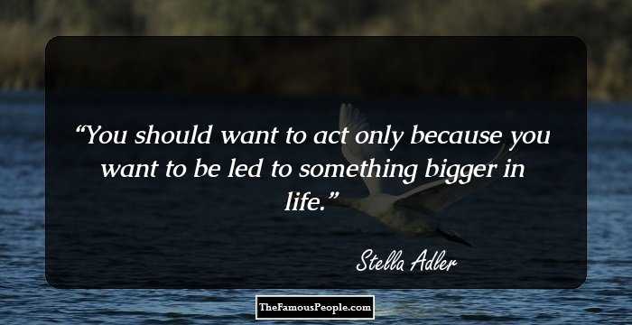 You should want to act only because you want to be led to something bigger in life.