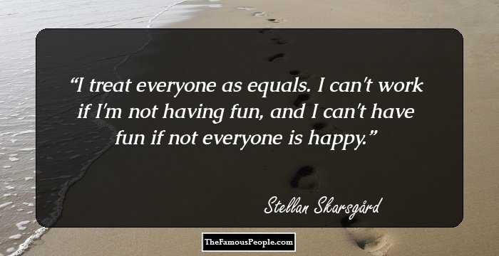 I treat everyone as equals. I can't work if I'm not having fun, and I can't have fun if not everyone is happy.
