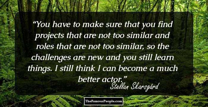 You have to make sure that you find projects that are not too similar and roles that are not too similar, so the challenges are new and you still learn things. I still think I can become a much better actor.