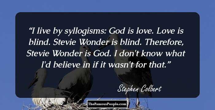 I live by syllogisms: God is love. Love is blind. Stevie Wonder is blind. Therefore, Stevie Wonder is God. I don't know what I'd believe in if it wasn't for that.