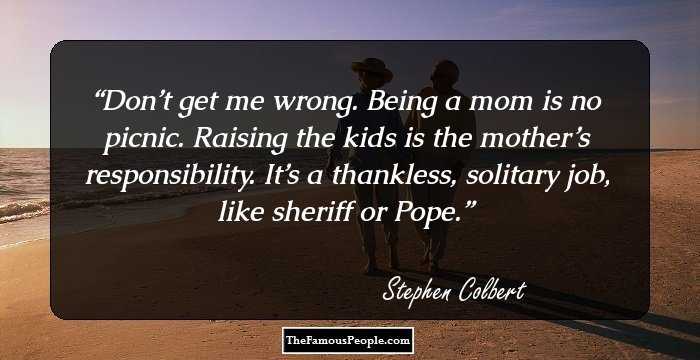 Don’t get me wrong. Being a mom is no picnic. Raising the kids is the mother’s 
responsibility. It’s a thankless, solitary job, like sheriff or Pope.