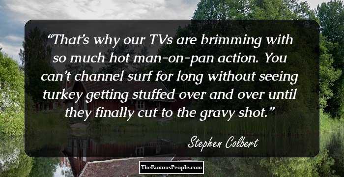 That’s why our TVs are brimming with so much hot man-on-pan action. You can’t channel surf for long without seeing turkey getting stuffed over and over until they finally cut to the gravy shot.