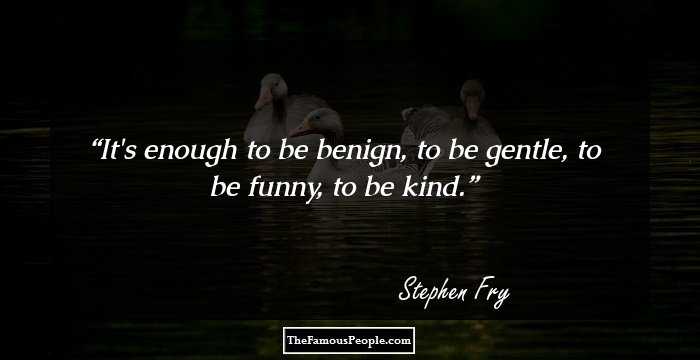 It's enough to be benign, to be gentle, to be funny, to be kind.