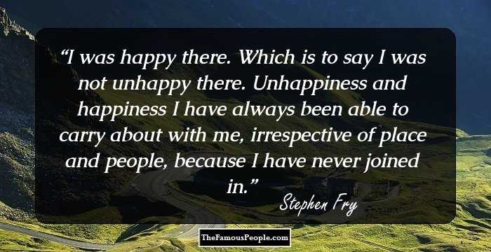 I was happy there. Which is to say I was not unhappy there. Unhappiness and happiness I have always been able to carry about with me, irrespective of place and people, because I have never joined in.