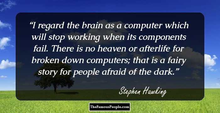 I regard the brain as a computer which will stop working when its components fail. There is no heaven or afterlife for broken down computers; that is a fairy story for people afraid of the dark.