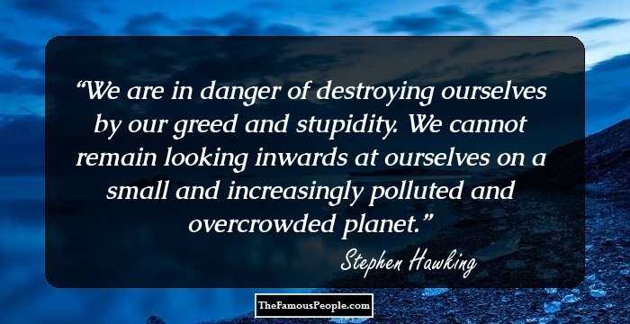 We are in danger of destroying ourselves by our greed and stupidity. We cannot remain looking inwards at ourselves on a small and increasingly polluted and overcrowded planet.