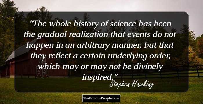 The whole history of science has been the gradual realization that events do not happen in an arbitrary manner, but that they reflect a certain underlying order, which may or may not be divinely inspired.