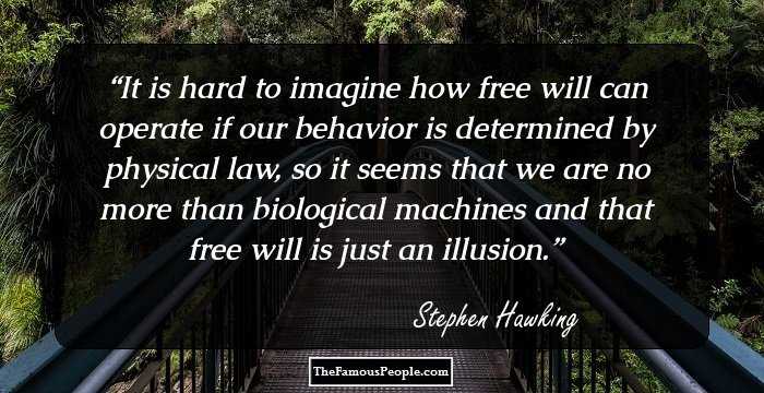 It is hard to imagine how free will can operate if our behavior is determined by physical law, so it seems that we are no more than biological machines and that free will is just an illusion.