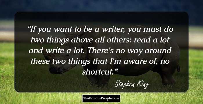 If you want to be a writer, you must do two things above all others: read a lot and write a lot. There's no way around these two things that I'm aware of, no shortcut.