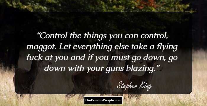 Control the things you can control, maggot. Let everything else take a flying fuck at you and if you must go down, go down with your guns blazing.