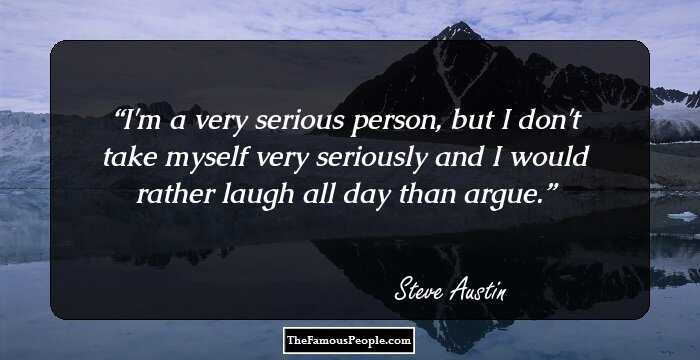 I'm a very serious person, but I don't take myself very seriously and I would rather laugh all day than argue.