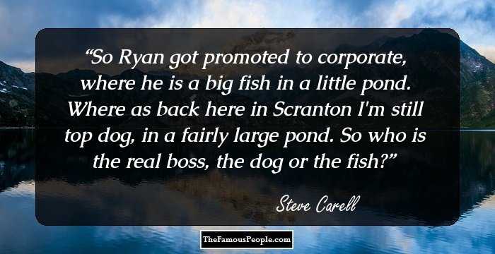 So Ryan got promoted to corporate, where he is a big fish in a little pond. Where as back here in Scranton I'm still top dog, in a fairly large pond. So who is the real boss, the dog or the fish?