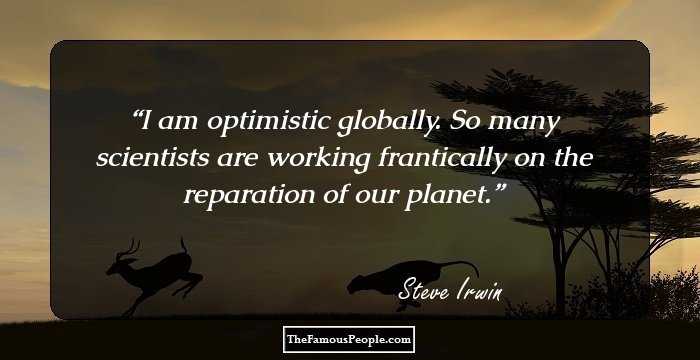I am optimistic globally. So many scientists are working frantically on the reparation of our planet.