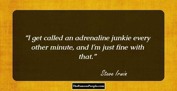 I get called an adrenaline junkie every other minute, and I'm just fine with that.