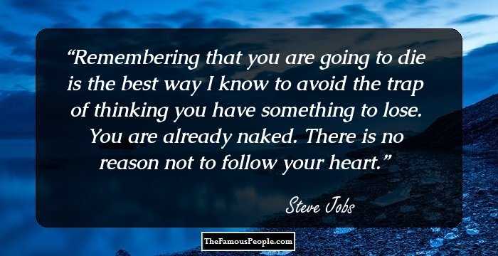 Remembering that you are going to die is the best way I know to avoid the trap of thinking you have something to lose. You are already naked. There is no reason not to follow your heart.