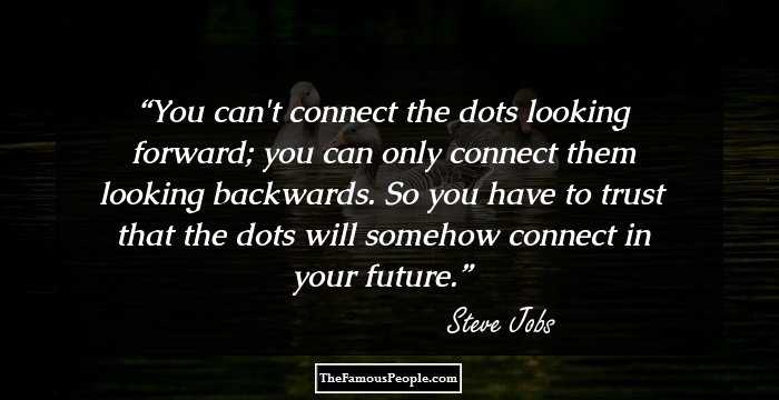 You can't connect the dots looking forward; you can only connect them looking backwards. So you have to trust that the dots will somehow connect in your future.
