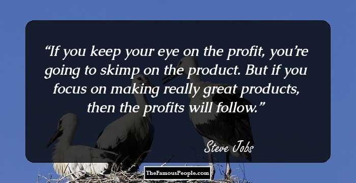 If you keep your eye on the profit, you’re going to skimp on the product. But if you focus on making really great products, then the profits will follow.