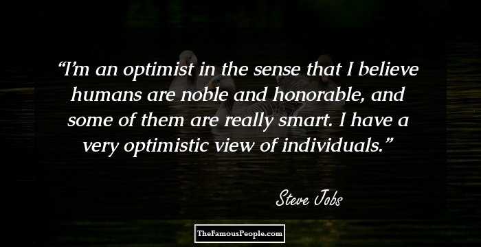 I’m an optimist in the sense that I believe humans are noble and honorable, and some of them are really smart. I have a very optimistic view of individuals.