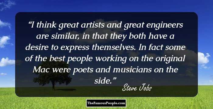 I think great artists and great engineers are similar, in that they both have a desire to express themselves. In fact some of the best people working on the original Mac were poets and musicians on the side.