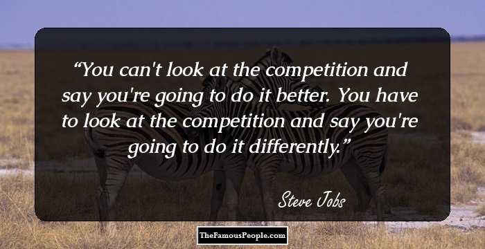 You can't look at the competition and say you're going to do it better. You have to look at the competition and say you're going to do it differently.
