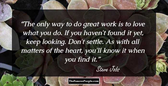 The only way to do great work is to love what you do. If you haven't found it yet, keep looking. Don't settle. As with all matters of the heart, you'll know it when you find it.