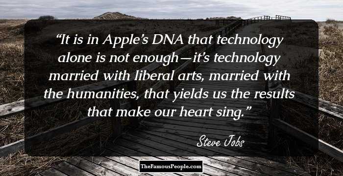 It is in Apple’s DNA that technology alone is not enough—it’s technology married with liberal arts, married with the humanities, that yields us the results that make our heart sing.