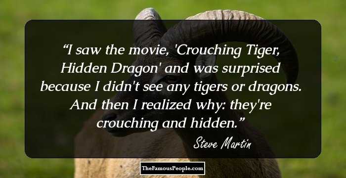 I saw the movie, 'Crouching Tiger, Hidden Dragon' and was surprised because I didn't see any tigers or dragons. And then I realized why: they're crouching and hidden.